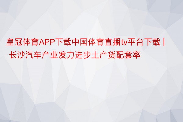 皇冠体育APP下载中国体育直播tv平台下载 | 长沙汽车产业发力进步土产货配套率