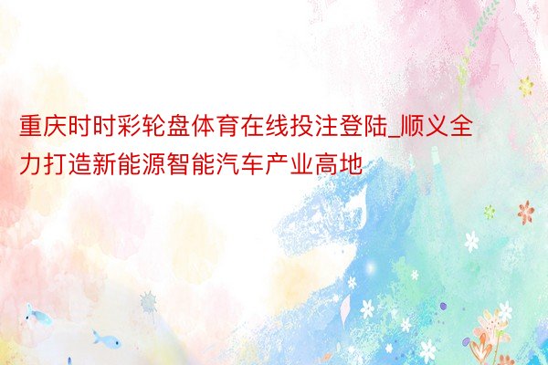 重庆时时彩轮盘体育在线投注登陆_顺义全力打造新能源智能汽车产业高地