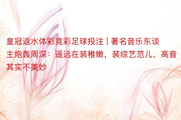 皇冠返水体彩竞彩足球投注 | 著名音乐东谈主炮轰周深：遥远在装稚嫩，装综艺范儿，高音其实不美妙
