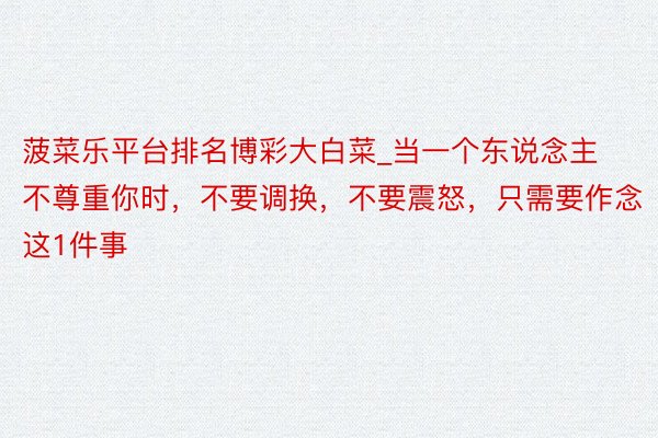 菠菜乐平台排名博彩大白菜_当一个东说念主不尊重你时，不要调换，不要震怒，只需要作念这1件事