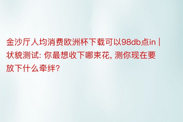金沙厅人均消费欧洲杯下载可以98db点in | 状貌测试: 你最想收下哪束花, 测你现在要放下什么牵绊?