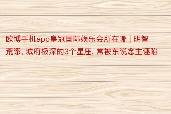 欧博手机app皇冠国际娱乐会所在哪 | 明智荒谬, 城府极深的3个星座, 常被东说念主诬陷