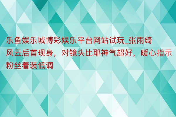 乐鱼娱乐城博彩娱乐平台网站试玩_张雨绮风云后首现身，对镜头比耶神气超好，暖心指示粉丝着装低调