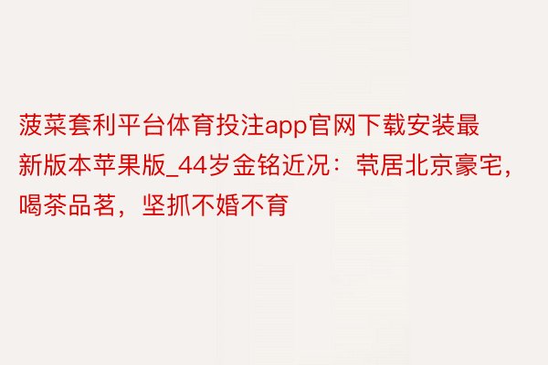 菠菜套利平台体育投注app官网下载安装最新版本苹果版_44岁金铭近况：茕居北京豪宅，喝茶品茗，坚抓不婚不育