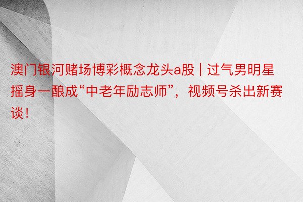 澳门银河赌场博彩概念龙头a股 | 过气男明星摇身一酿成“中老年励志师”，视频号杀出新赛谈！