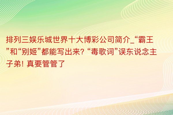 排列三娱乐城世界十大博彩公司简介_“霸王”和“别姬”都能写出来? “毒歌词”误东说念主子弟! 真要管管了