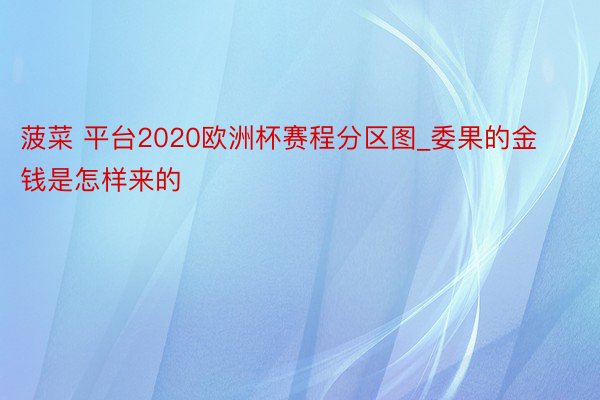 菠菜 平台2020欧洲杯赛程分区图_委果的金钱是怎样来的
