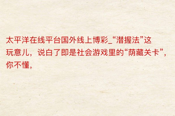 太平洋在线平台国外线上博彩_“潜握法”这玩意儿，说白了即是社会游戏里的“荫藏关卡”，你不懂，