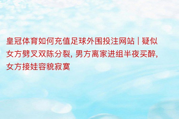 皇冠体育如何充值足球外围投注网站 | 疑似女方劈叉双陈分裂, 男方离家进组半夜买醉, 女方接娃容貌寂寞
