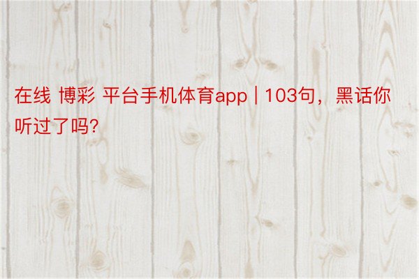 在线 博彩 平台手机体育app | 103句，黑话你听过了吗？