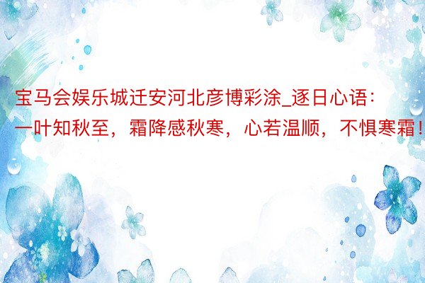 宝马会娱乐城迁安河北彦博彩涂_逐日心语：一叶知秋至，霜降感秋寒，心若温顺，不惧寒霜！