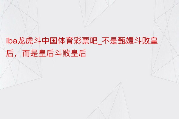 iba龙虎斗中国体育彩票吧_不是甄嬛斗败皇后，而是皇后斗败皇后