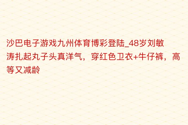 沙巴电子游戏九州体育博彩登陆_48岁刘敏涛扎起丸子头真洋气，穿红色卫衣+牛仔裤，高等又减龄