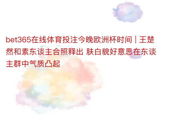 bet365在线体育投注今晚欧洲杯时间 | 王楚然和素东谈主合照释出 肤白貌好意思在东谈主群中气质凸起