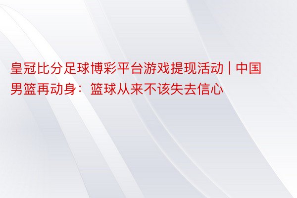 皇冠比分足球博彩平台游戏提现活动 | 中国男篮再动身:篮球从来不该失去信心