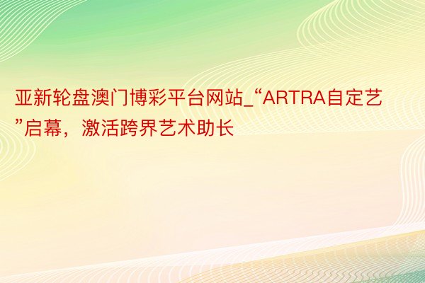 亚新轮盘澳门博彩平台网站_“ARTRA自定艺”启幕，激活跨界艺术助长