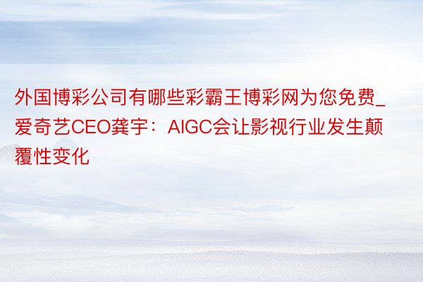 外国博彩公司有哪些彩霸王博彩网为您免费_爱奇艺CEO龚宇：AIGC会让影视行业发生颠覆性变化