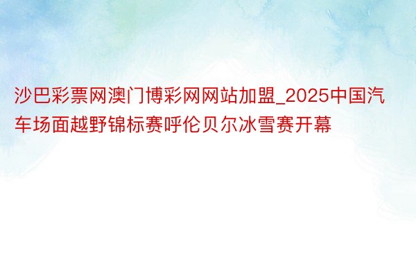 沙巴彩票网澳门博彩网网站加盟_2025中国汽车场面越野锦标赛呼伦贝尔冰雪赛开幕