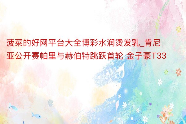 菠菜的好网平台大全博彩水润烫发乳_肯尼亚公开赛帕里与赫伯特跳跃首轮 金子豪T33