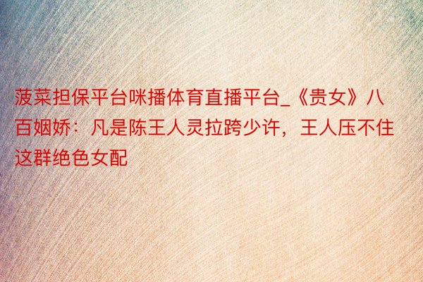 菠菜担保平台咪播体育直播平台_《贵女》八百姻娇：凡是陈王人灵拉跨少许，王人压不住这群绝色女配