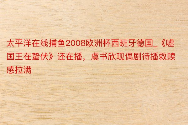 太平洋在线捕鱼2008欧洲杯西班牙德国_《嘘国王在蛰伏》还在播，虞书欣现偶剧待播救赎感拉满