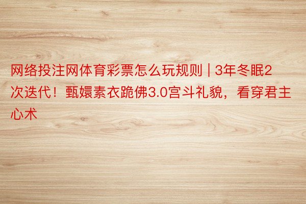 网络投注网体育彩票怎么玩规则 | 3年冬眠2次迭代！甄嬛素衣跪佛3.0宫斗礼貌，看穿君主心术