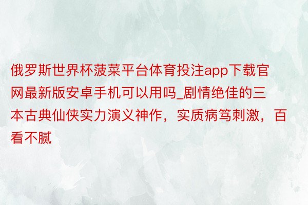 俄罗斯世界杯菠菜平台体育投注app下载官网最新版安卓手机可以用吗_剧情绝佳的三本古典仙侠实力演义神作，实质病笃刺激，百看不腻