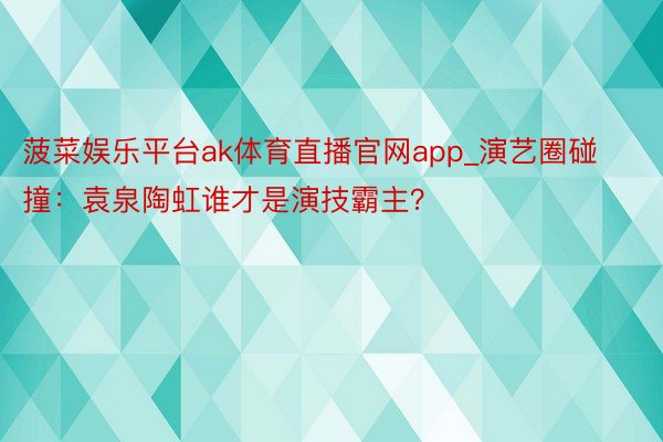 菠菜娱乐平台ak体育直播官网app_演艺圈碰撞：袁泉陶虹谁才是演技霸主？