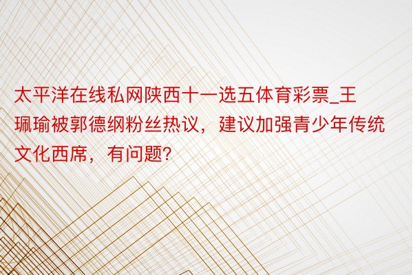 太平洋在线私网陕西十一选五体育彩票_王珮瑜被郭德纲粉丝热议，建议加强青少年传统文化西席，有问题？