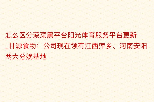 怎么区分菠菜黑平台阳光体育服务平台更新_甘源食物：公司现在领有江西萍乡、河南安阳两大分娩基地