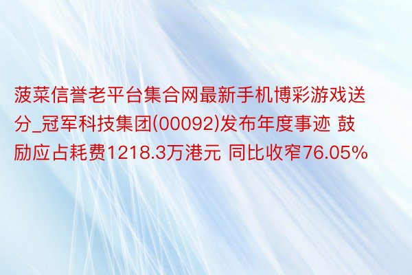 菠菜信誉老平台集合网最新手机博彩游戏送分_冠军科技集团(00092)发布年度事迹 鼓励应占耗费1218.3万港元 同比收窄76.05%