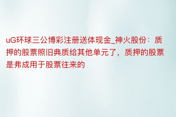 uG环球三公博彩注册送体现金_神火股份：质押的股票照旧典质给其他单元了，质押的股票是弗成用于股票往来的